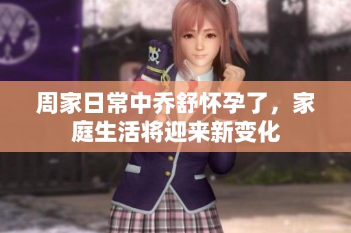 周家日常中乔舒怀孕了，家庭生活将迎来新变化