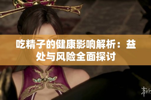 吃精子的健康影响解析：益处与风险全面探讨