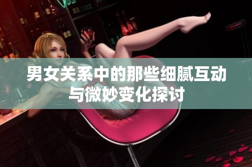 男女关系中的那些细腻互动与微妙变化探讨