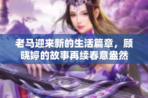 老马迎来新的生活篇章，顾晓婷的故事再续春意盎然