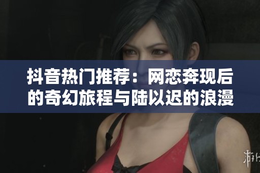 抖音热门推荐：网恋奔现后的奇幻旅程与陆以迟的浪漫故事