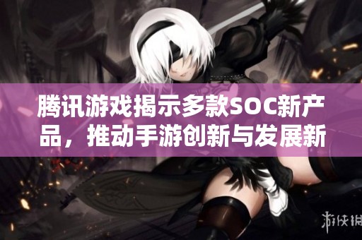 腾讯游戏揭示多款SOC新产品，推动手游创新与发展新生态