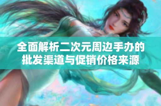 全面解析二次元周边手办的批发渠道与促销价格来源