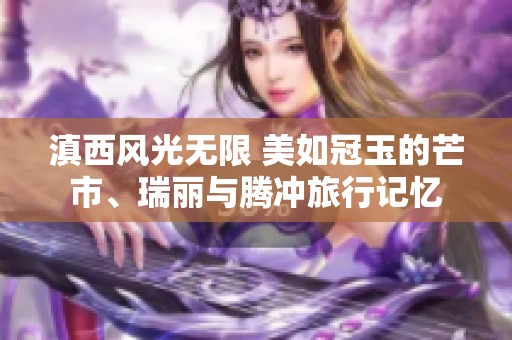 滇西风光无限 美如冠玉的芒市、瑞丽与腾冲旅行记忆