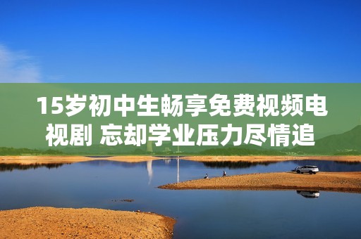 15岁初中生畅享免费视频电视剧 忘却学业压力尽情追剧