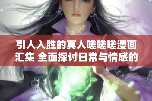 引人入胜的真人嗟嗟嗟漫画汇集 全面探讨日常与情感的交织