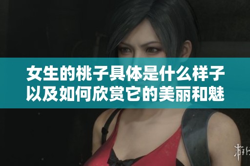 女生的桃子具体是什么样子以及如何欣赏它的美丽和魅力