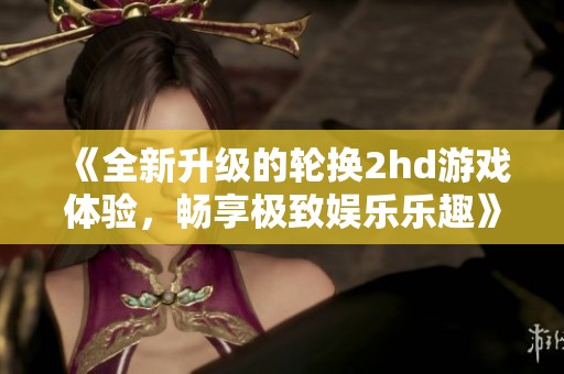 《全新升级的轮换2hd游戏体验，畅享极致娱乐乐趣》