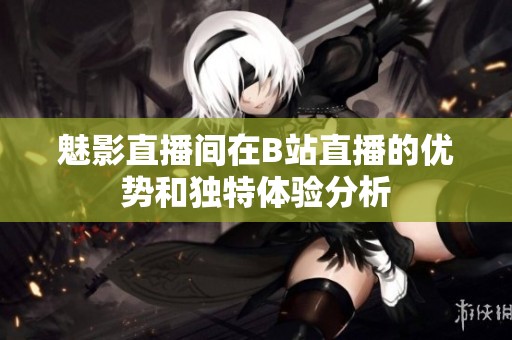 魅影直播间在B站直播的优势和独特体验分析