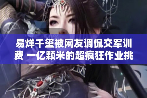 易烊千玺被网友调侃交军训费 一亿颗米的超疯狂作业挑战你见过吗