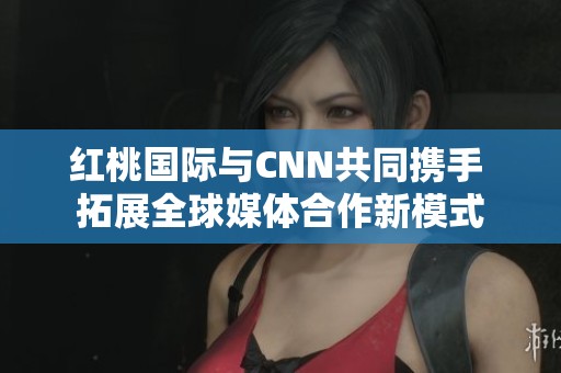 红桃国际与CNN共同携手 拓展全球媒体合作新模式