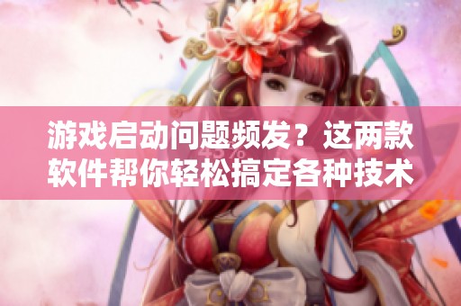 游戏启动问题频发？这两款软件帮你轻松搞定各种技术难题