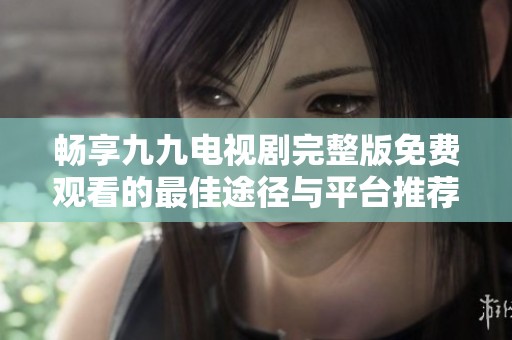 畅享九九电视剧完整版免费观看的最佳途径与平台推荐