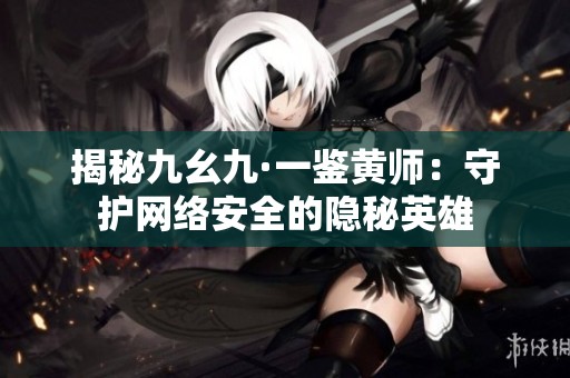 揭秘九幺九·一鉴黄师：守护网络安全的隐秘英雄
