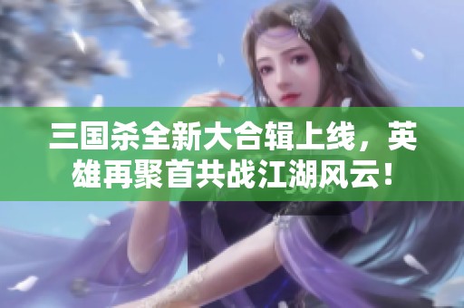 三国杀全新大合辑上线，英雄再聚首共战江湖风云！