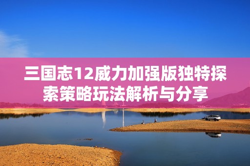 三国志12威力加强版独特探索策略玩法解析与分享