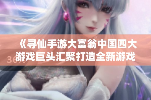 《寻仙手游大富翁中国四大游戏巨头汇聚打造全新游戏体验》