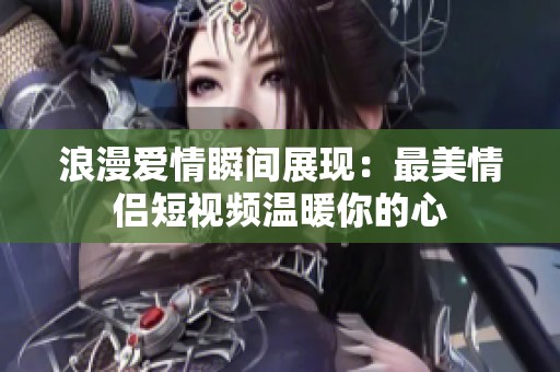 浪漫爱情瞬间展现：最美情侣短视频温暖你的心