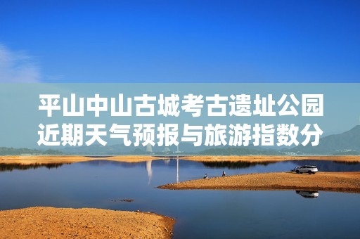 平山中山古城考古遗址公园近期天气预报与旅游指数分析