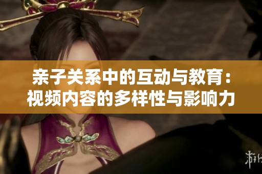 亲子关系中的互动与教育：视频内容的多样性与影响力分析