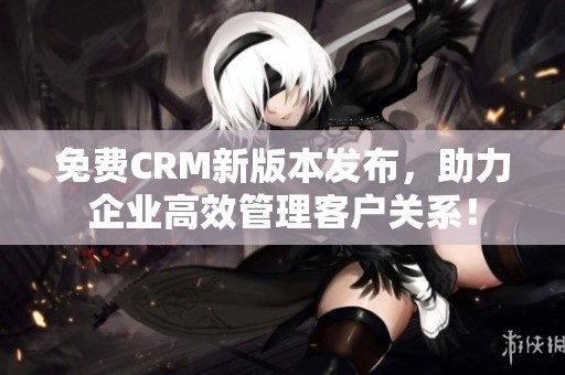免费CRM新版本发布，助力企业高效管理客户关系！