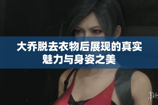 大乔脱去衣物后展现的真实魅力与身姿之美