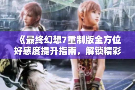 《最终幻想7重制版全方位好感度提升指南，解锁精彩剧情与互动体验》