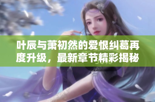 叶辰与萧初然的爱恨纠葛再度升级，最新章节精彩揭秘