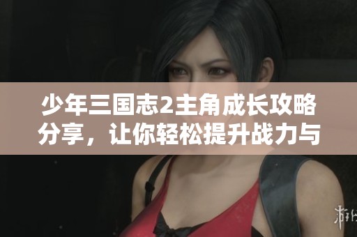 少年三国志2主角成长攻略分享，让你轻松提升战力与培养效率