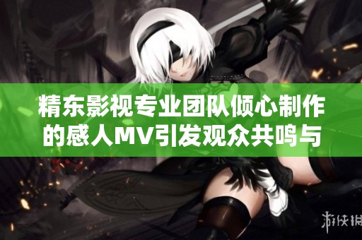 精东影视专业团队倾心制作的感人MV引发观众共鸣与思考