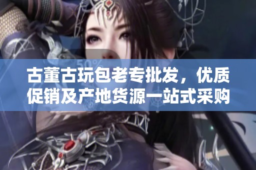 古董古玩包老专批发，优质促销及产地货源一站式采购服务