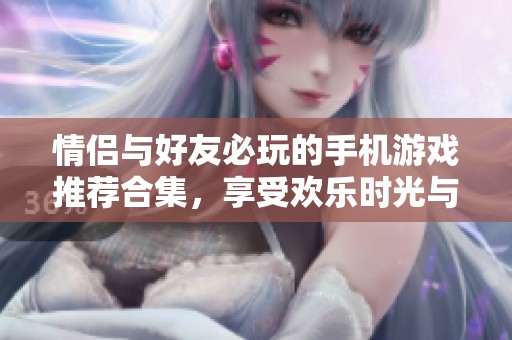 情侣与好友必玩的手机游戏推荐合集，享受欢乐时光与互动乐趣