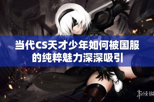 当代CS天才少年如何被国服的纯粹魅力深深吸引