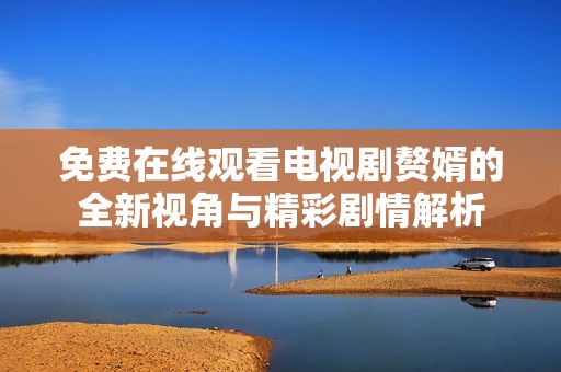 免费在线观看电视剧赘婿的全新视角与精彩剧情解析