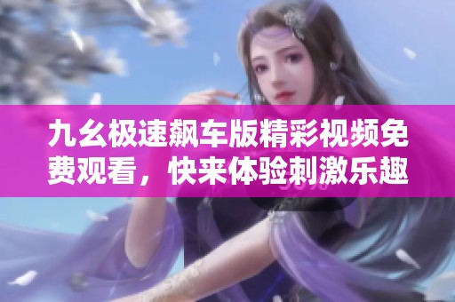 九幺极速飙车版精彩视频免费观看，快来体验刺激乐趣吧