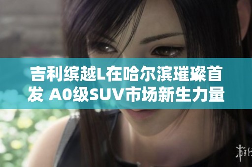 吉利缤越L在哈尔滨璀璨首发 A0级SUV市场新生力量即将崭露头角