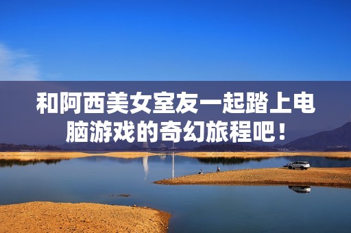 和阿西美女室友一起踏上电脑游戏的奇幻旅程吧！