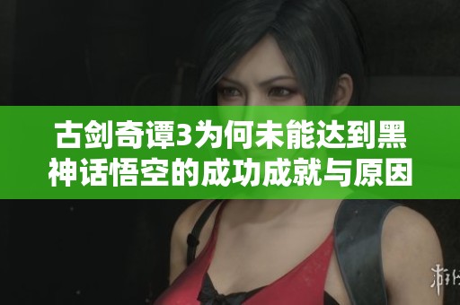 古剑奇谭3为何未能达到黑神话悟空的成功成就与原因分析