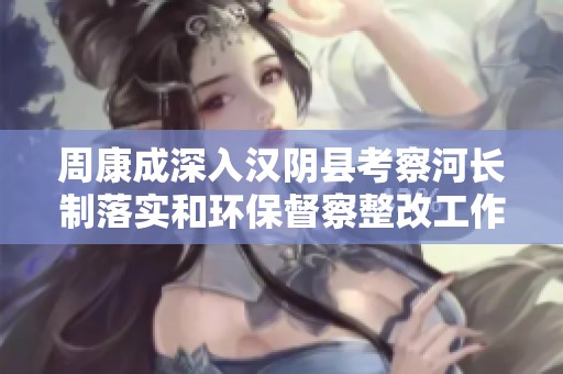 周康成深入汉阴县考察河长制落实和环保督察整改工作情况