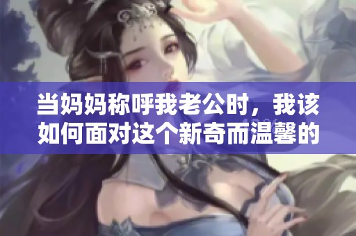 当妈妈称呼我老公时，我该如何面对这个新奇而温馨的称谓