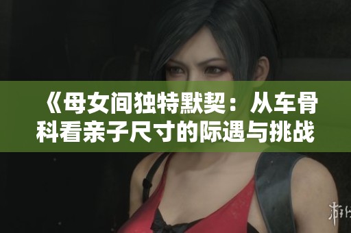《母女间独特默契：从车骨科看亲子尺寸的际遇与挑战》