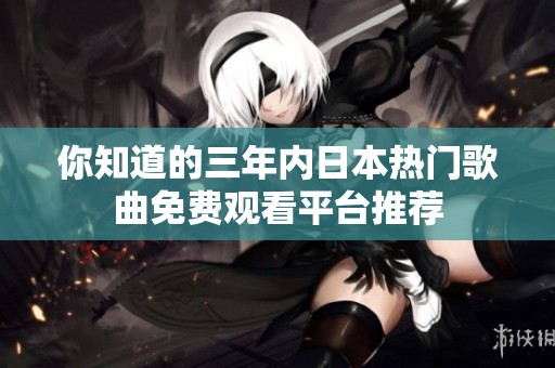 你知道的三年内日本热门歌曲免费观看平台推荐