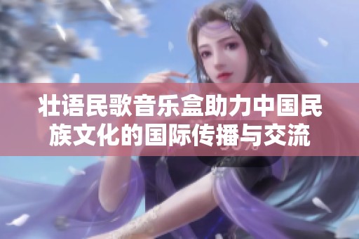 壮语民歌音乐盒助力中国民族文化的国际传播与交流
