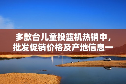 多款台儿童投篮机热销中，批发促销价格及产地信息一站式获取