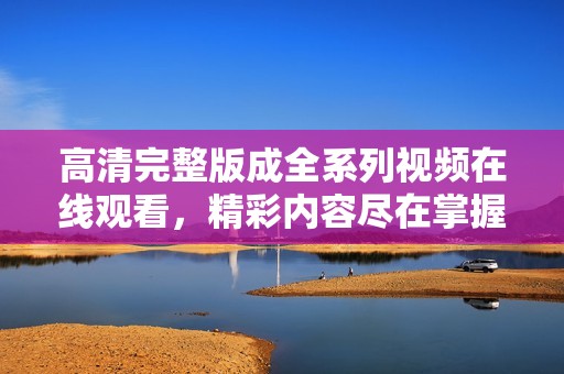 高清完整版成全系列视频在线观看，精彩内容尽在掌握之中