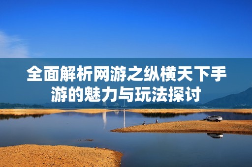 全面解析网游之纵横天下手游的魅力与玩法探讨