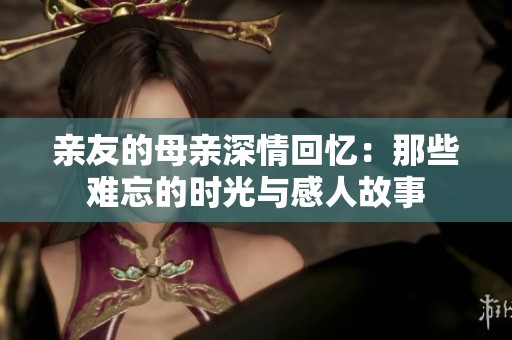 亲友的母亲深情回忆：那些难忘的时光与感人故事