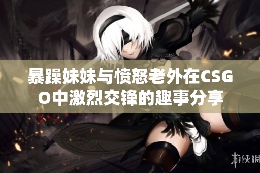 暴躁妹妹与愤怒老外在CSGO中激烈交锋的趣事分享