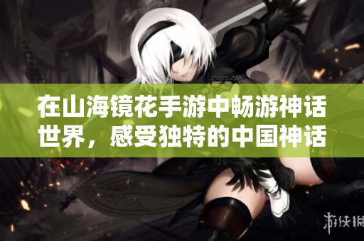 在山海镜花手游中畅游神话世界，感受独特的中国神话魅力与奇幻冒险