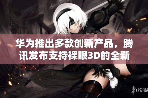 华为推出多款创新产品，腾讯发布支持裸眼3D的全新PC游戏体验